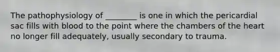 The pathophysiology of​ ________ is one in which the pericardial sac fills with blood to the point where the chambers of the heart no longer fill​ adequately, usually secondary to trauma.