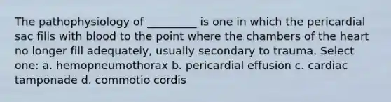 The pathophysiology of _________ is one in which the pericardial sac fills with blood to the point where the chambers of the heart no longer fill adequately, usually secondary to trauma. Select one: a. hemopneumothorax b. pericardial effusion c. cardiac tamponade d. commotio cordis