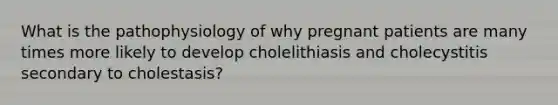 What is the pathophysiology of why pregnant patients are many times more likely to develop cholelithiasis and cholecystitis secondary to cholestasis?