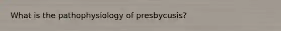 What is the pathophysiology of presbycusis?