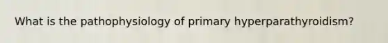 What is the pathophysiology of primary hyperparathyroidism?