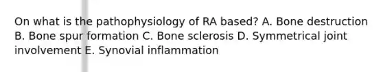 On what is the pathophysiology of RA based? A. Bone destruction B. Bone spur formation C. Bone sclerosis D. Symmetrical joint involvement E. Synovial inflammation