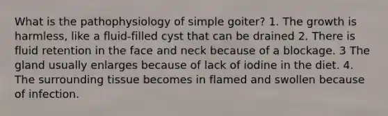 What is the pathophysiology of simple goiter? 1. The growth is harmless, like a fluid-filled cyst that can be drained 2. There is fluid retention in the face and neck because of a blockage. 3 The gland usually enlarges because of lack of iodine in the diet. 4. The surrounding tissue becomes in flamed and swollen because of infection.