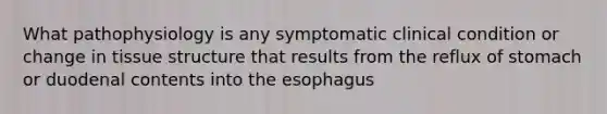 What pathophysiology is any symptomatic clinical condition or change in tissue structure that results from the reflux of stomach or duodenal contents into the esophagus