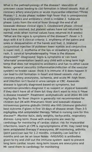 What is the pathophysioogy of the disease? -Vasculitis of unknown cause leading to clot formation in blood vessels -Risk of coronary artery aneurysms or acute myocardial infarction *Three Phases:* 1. Acute phase: sudden high fever that is unresponsive to antipyretics and antibiotics; child is irritable 2. Subacute phase: Lasts from the end of fever through the end of all kawasaki disease clinical signs 3. Covalescent phase: clinical signs have resolved, but platelet values have not returned to normal, ends when normal values have returned (6-8 weeks) *What are the signs & symptoms of the disease?* -Fever > 5 days with 4 or 5 clinical criteria: 1. erythema of the palms and soles or desquamation of the hands and feet, 2. bilateral conjunctival injection (if pulldown lower eyelids and conjunctiva is super red), 2. erythema of the lips or strawberry tongue, 4. rash, 5. cervical lymphadenopathy *How is the disease diagnosed?* -Diagnosed: Signs & symptoms or can have 'alternate' presentation (watch any child with a long term high temp that does not respond to antibiotics and has no other cause Notes: -general vasculitis (inflammation/infection of the vascular system) no known cause- think it is immune -If it does happen it can lead to clot formation in heart and blood vessels -risk of coronary artery aneurysms, ischemia, and acute MI -high fever, and infection isn't found in urine sample or CBC -Kawasaki disease is typically diagnosed based on symptoms, but sometimes providers diagnose it as suspect or atypical kawasaki if they don't have all of them b/c they don't want to miss it *How is disease treated?* -Treatment: acetylsaliculic acid (ASA) 80-100 mg/kg/day for fever (Aspirin is generally not recommended for children but OK with Rheumatic fever and kawasaki disease -Intravenous gamma globulin (IVGG) aka IVIG (immune globulin): best outcome if given in first 10 days of disease onset -Then 3-5 mg/kg/day ASA antiplatelet therapy *What is nursing care for this disease?* -Monitor I&Os, daily weights, tachycardia, respiratory distress -Long term: those with aneurysms are seen by cardiology for monitoring of cardiac status: risk for myocardial infarctions, teach pt CPR & signs/symptoms of MI; may need long term antiplatelet therapy if aneurysms, BP monitoring, arthritis (joint pain) can last for 1-2 months, irritability can last for 2 months and can be an issue Notes: -IVIG/IVGG is antibodies given to try and chill out the immune system -want to prevent long term cardiac issues -long term issues are aneurysms and MI- send them to cardiology for monitoring