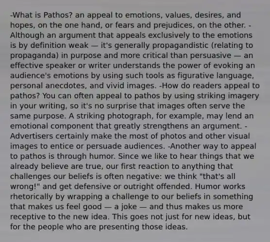 -What is Pathos? an appeal to emotions, values, desires, and hopes, on the one hand, or fears and prejudices, on the other. -Although an argument that appeals exclusively to the emotions is by definition weak — it's generally propagandistic (relating to propaganda) in purpose and more critical than persuasive — an effective speaker or writer understands the power of evoking an audience's emotions by using such tools as figurative language, personal anecdotes, and vivid images. -How do readers appeal to pathos? You can often appeal to pathos by using striking imagery in your writing, so it's no surprise that images often serve the same purpose. A striking photograph, for example, may lend an emotional component that greatly strengthens an argument. -Advertisers certainly make the most of photos and other visual images to entice or persuade audiences. -Another way to appeal to pathos is through humor. Since we like to hear things that we already believe are true, our first reaction to anything that challenges our beliefs is often negative: we think "that's all wrong!" and get defensive or outright offended. Humor works rhetorically by wrapping a challenge to our beliefs in something that makes us feel good — a joke — and thus makes us more receptive to the new idea. This goes not just for new ideas, but for the people who are presenting those ideas.