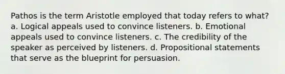 Pathos is the term Aristotle employed that today refers to what? a. Logical appeals used to convince listeners. b. Emotional appeals used to convince listeners. c. The credibility of the speaker as perceived by listeners. d. Propositional statements that serve as the blueprint for persuasion.