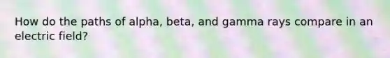 How do the paths of alpha, beta, and gamma rays compare in an electric field?