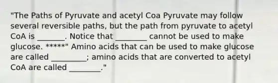 "The Paths of Pyruvate and acetyl Coa Pyruvate may follow several reversible paths, but the path from pyruvate to acetyl CoA is _______. Notice that ________ cannot be used to make glucose. *****" Amino acids that can be used to make glucose are called _________; amino acids that are converted to acetyl CoA are called ________."