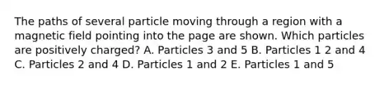 The paths of several particle moving through a region with a magnetic field pointing into the page are shown. Which particles are positively charged? A. Particles 3 and 5 B. Particles 1 2 and 4 C. Particles 2 and 4 D. Particles 1 and 2 E. Particles 1 and 5