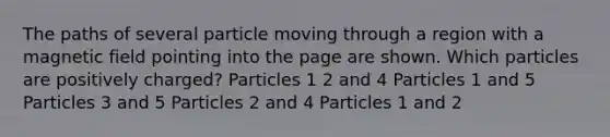 The paths of several particle moving through a region with a magnetic field pointing into the page are shown. Which particles are positively charged? Particles 1 2 and 4 Particles 1 and 5 Particles 3 and 5 Particles 2 and 4 Particles 1 and 2