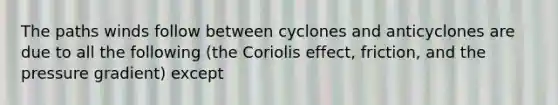 The paths winds follow between cyclones and anticyclones are due to all the following (the Coriolis effect, friction, and the pressure gradient) except