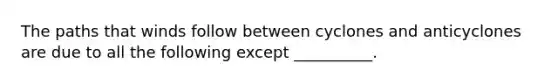 The paths that winds follow between cyclones and anticyclones are due to all the following except __________.