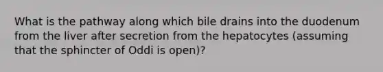 What is the pathway along which bile drains into the duodenum from the liver after secretion from the hepatocytes (assuming that the sphincter of Oddi is open)?