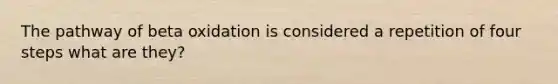 The pathway of beta oxidation is considered a repetition of four steps what are they?