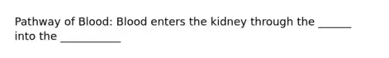 Pathway of Blood: Blood enters the kidney through the ______ into the ___________
