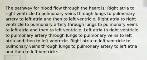 The pathway for blood flow through the heart is: Right atria to right ventricle to pulmonary veins through lungs to pulmonary artery to left atria and then to left ventricle. Right atria to right ventricle to pulmonary artery through lungs to pulmonary veins to left atria and then to left ventricle. Left atria to right ventricle to pulmonary artery through lungs to pulmonary veins to left atria and then to left ventricle. Right atria to left ventricle to pulmonary veins through lungs to pulmonary artery to left atria and then to left ventricle.