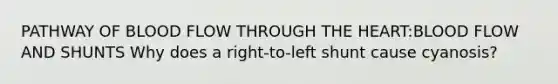 PATHWAY OF BLOOD FLOW THROUGH THE HEART:BLOOD FLOW AND SHUNTS Why does a right-to-left shunt cause cyanosis?