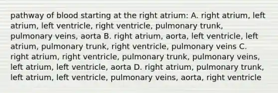 pathway of blood starting at the right atrium: A. right atrium, left atrium, left ventricle, right ventricle, pulmonary trunk, pulmonary veins, aorta B. right atrium, aorta, left ventricle, left atrium, pulmonary trunk, right ventricle, pulmonary veins C. right atrium, right ventricle, pulmonary trunk, pulmonary veins, left atrium, left ventricle, aorta D. right atrium, pulmonary trunk, left atrium, left ventricle, pulmonary veins, aorta, right ventricle