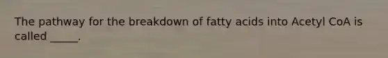 The pathway for the breakdown of fatty acids into Acetyl CoA is called _____.