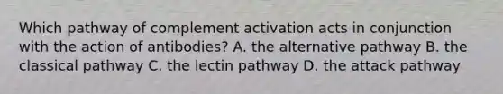 Which pathway of complement activation acts in conjunction with the action of antibodies? A. the alternative pathway B. the classical pathway C. the lectin pathway D. the attack pathway