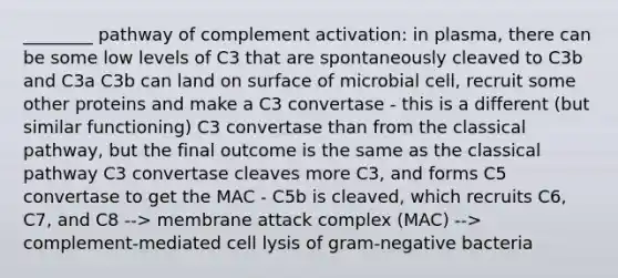 ________ pathway of complement activation: in plasma, there can be some low levels of C3 that are spontaneously cleaved to C3b and C3a C3b can land on surface of microbial cell, recruit some other proteins and make a C3 convertase - this is a different (but similar functioning) C3 convertase than from the classical pathway, but the final outcome is the same as the classical pathway C3 convertase cleaves more C3, and forms C5 convertase to get the MAC - C5b is cleaved, which recruits C6, C7, and C8 --> membrane attack complex (MAC) --> complement-mediated cell lysis of gram-negative bacteria