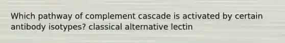 Which pathway of complement cascade is activated by certain antibody isotypes? classical alternative lectin