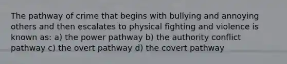 The pathway of crime that begins with bullying and annoying others and then escalates to physical fighting and violence is known as: a) the power pathway b) the authority conflict pathway c) the overt pathway d) the covert pathway