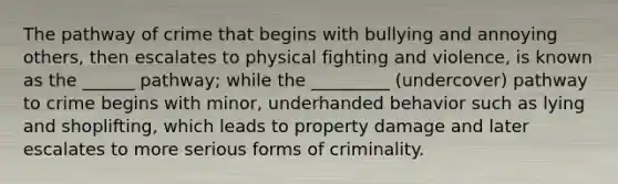 The pathway of crime that begins with bullying and annoying others, then escalates to physical fighting and violence, is known as the ______ pathway; while the _________ (undercover) pathway to crime begins with minor, underhanded behavior such as lying and shoplifting, which leads to property damage and later escalates to more serious forms of criminality.