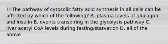 !!!The pathway of cytosolic fatty acid synthesis in all cells can be affected by which of the following? A. plasma levels of glucagon and insulin B. events transpiring in the glycolysis pathway C. liver acetyl CoA levels during fasting/starvation D. all of the above