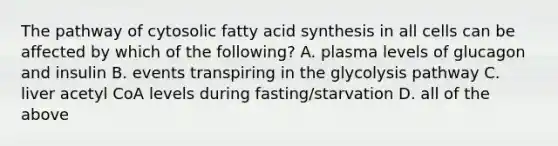 The pathway of cytosolic fatty acid synthesis in all cells can be affected by which of the following? A. plasma levels of glucagon and insulin B. events transpiring in the glycolysis pathway C. liver acetyl CoA levels during fasting/starvation D. all of the above