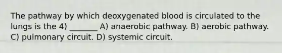 The pathway by which deoxygenated blood is circulated to the lungs is the 4) _______ A) anaerobic pathway. B) aerobic pathway. C) pulmonary circuit. D) systemic circuit.