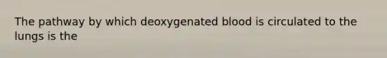 The pathway by which deoxygenated blood is circulated to the lungs is the