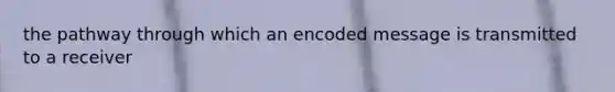 the pathway through which an encoded message is transmitted to a receiver