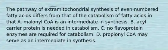 The pathway of extramitochondrial synthesis of even-numbered fatty acids differs from that of the catabolism of fatty acids in that A. malonyl CoA is an intermediate in synthesis. B. acyl carrier protein is needed in catabolism. C. no flavoprotein enzymes are required for catabolism. D. propionyl CoA may serve as an intermediate in synthesis.