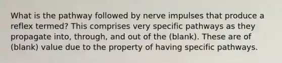 What is the pathway followed by nerve impulses that produce a reflex termed? This comprises very specific pathways as they propagate into, through, and out of the (blank). These are of (blank) value due to the property of having specific pathways.