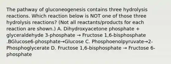 The pathway of gluconeogenesis contains three hydrolysis reactions. Which reaction below is NOT one of those three hydrolysis reactions? (Not all reactants/products for each reaction are shown.) A. Dihydroxyacetone phosphate + glyceraldehyde 3-phosphate → Fructose 1,6-bisphosphate .BGlucose6-phosphate→Glucose C. Phosphoenolpyruvate→2-Phosphoglycerate D. Fructose 1,6-bisphosphate → Fructose 6-phosphate