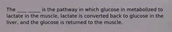 The ____ _____ is the pathway in which glucose in metabolized to lactate in the muscle, lactate is converted back to glucose in the liver, and the glucose is returned to the muscle.