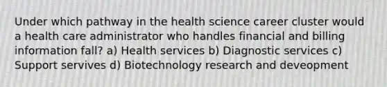 Under which pathway in the health science career cluster would a health care administrator who handles financial and billing information fall? a) Health services b) Diagnostic services c) Support servives d) Biotechnology research and deveopment