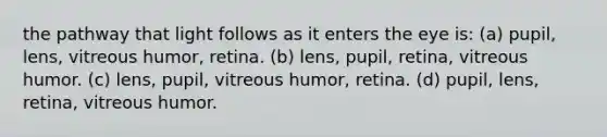 the pathway that light follows as it enters the eye is: (a) pupil, lens, vitreous humor, retina. (b) lens, pupil, retina, vitreous humor. (c) lens, pupil, vitreous humor, retina. (d) pupil, lens, retina, vitreous humor.