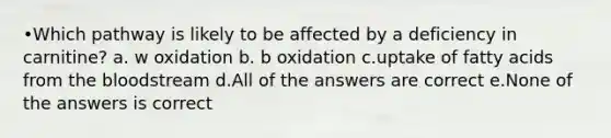 •Which pathway is likely to be affected by a deficiency in carnitine? a. w oxidation b. b oxidation c.uptake of <a href='https://www.questionai.com/knowledge/kXSfyghuEN-fatty-acids' class='anchor-knowledge'>fatty acids</a> from <a href='https://www.questionai.com/knowledge/k7oXMfj7lk-the-blood' class='anchor-knowledge'>the blood</a>stream d.All of the answers are correct e.None of the answers is correct