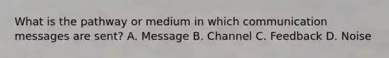 What is the pathway or medium in which communication messages are sent? A. Message B. Channel C. Feedback D. Noise