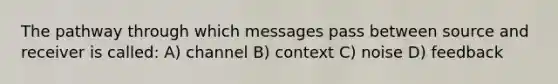 The pathway through which messages pass between source and receiver is called: A) channel B) context C) noise D) feedback