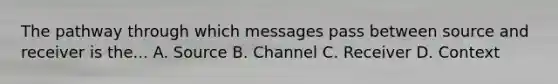 The pathway through which messages pass between source and receiver is the... A. Source B. Channel C. Receiver D. Context