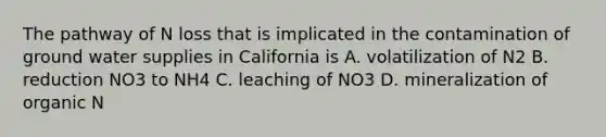 The pathway of N loss that is implicated in the contamination of ground water supplies in California is A. volatilization of N2 B. reduction NO3 to NH4 C. leaching of NO3 D. mineralization of organic N