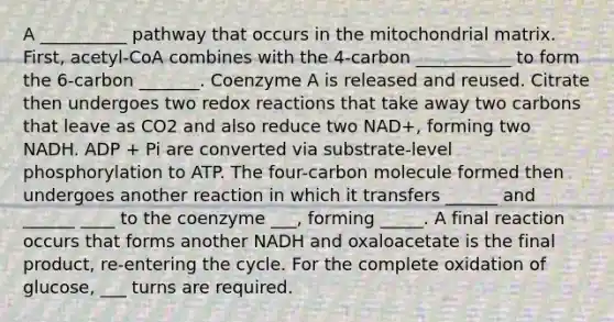 A __________ pathway that occurs in the mitochondrial matrix. First, acetyl-CoA combines with the 4-carbon ___________ to form the 6-carbon _______. Coenzyme A is released and reused. Citrate then undergoes two redox reactions that take away two carbons that leave as CO2 and also reduce two NAD+, forming two NADH. ADP + Pi are converted via substrate-level phosphorylation to ATP. The four-carbon molecule formed then undergoes another reaction in which it transfers ______ and ______ ____ to the coenzyme ___, forming _____. A final reaction occurs that forms another NADH and oxaloacetate is the final product, re-entering the cycle. For the complete oxidation of glucose, ___ turns are required.