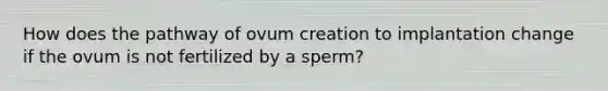 How does the pathway of ovum creation to implantation change if the ovum is not fertilized by a sperm?