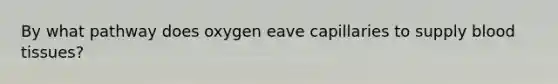 By what pathway does oxygen eave capillaries to supply blood tissues?