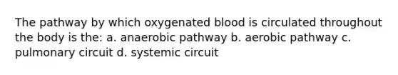 The pathway by which oxygenated blood is circulated throughout the body is the: a. anaerobic pathway b. aerobic pathway c. pulmonary circuit d. systemic circuit