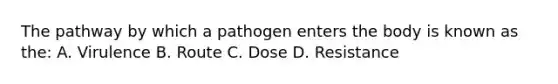 The pathway by which a pathogen enters the body is known as the: A. Virulence B. Route C. Dose D. Resistance